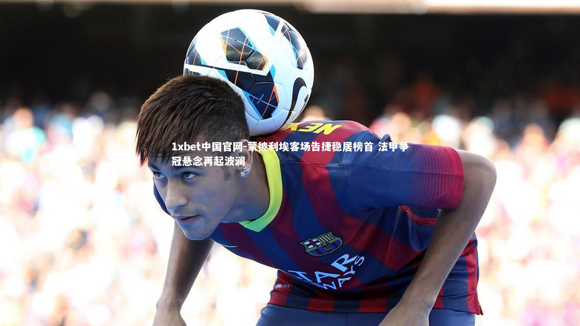 1xbet中国官网-蒙彼利埃客场告捷稳居榜首 法甲争冠悬念再起波澜