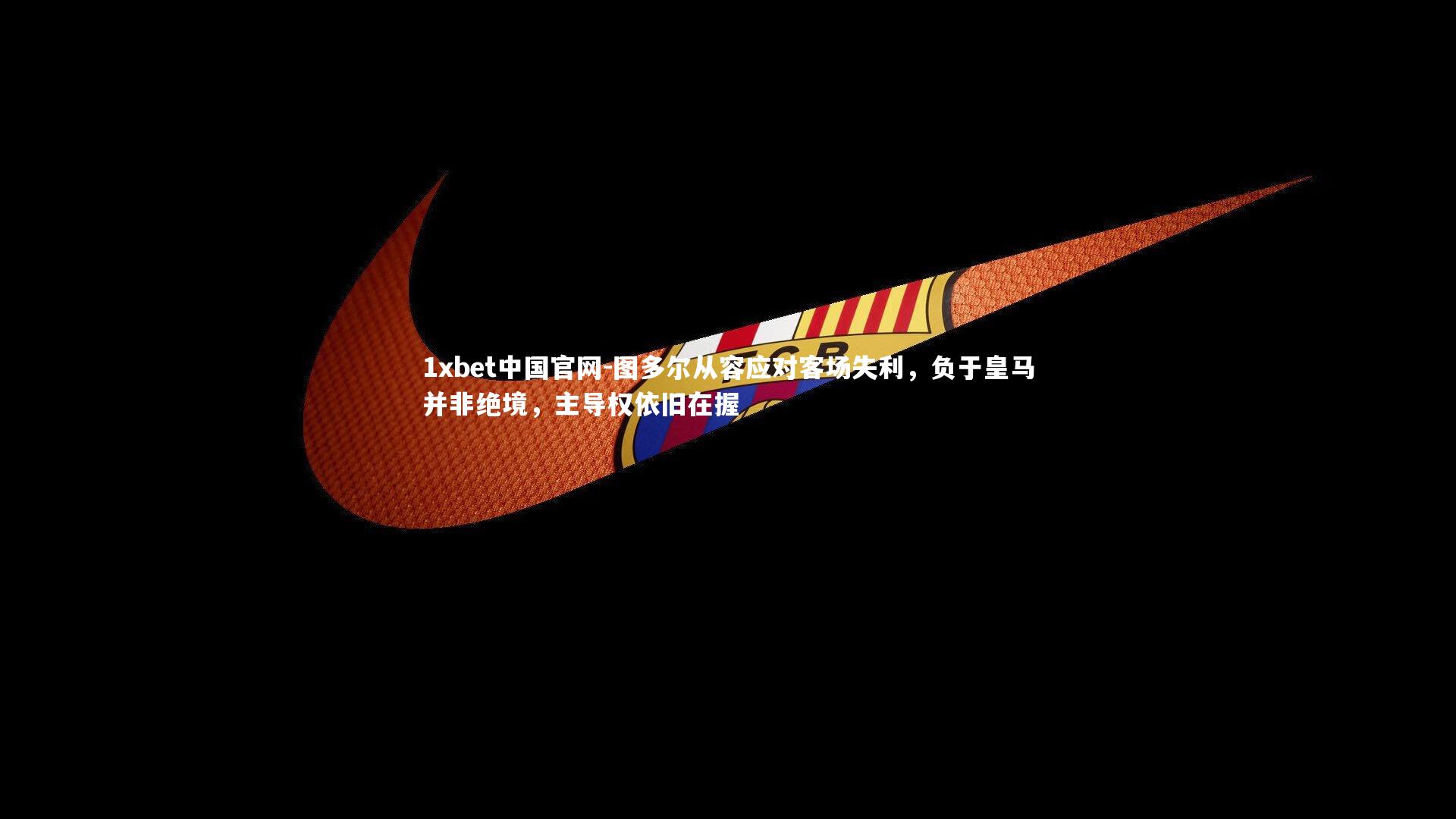 1xbet中国官网-图多尔从容应对客场失利，负于皇马并非绝境，主导权依旧在握