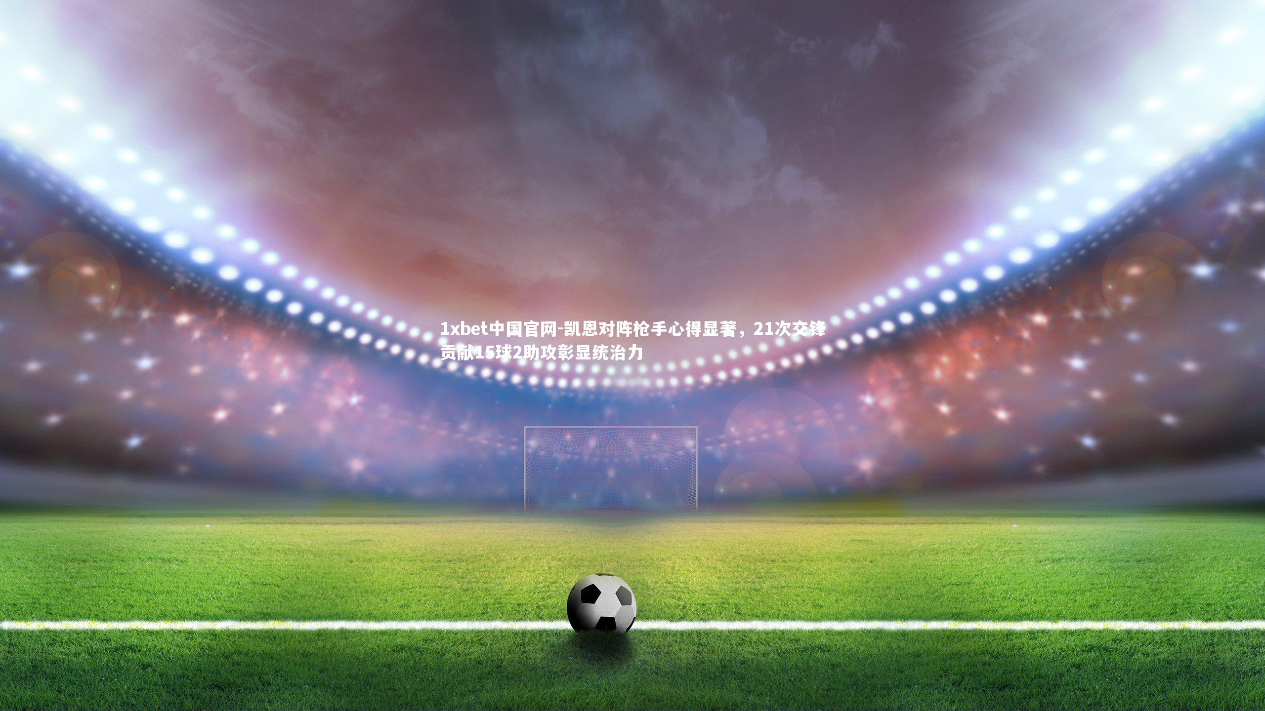 凯恩对阵枪手心得显著，21次交锋贡献15球2助攻彰显统治力